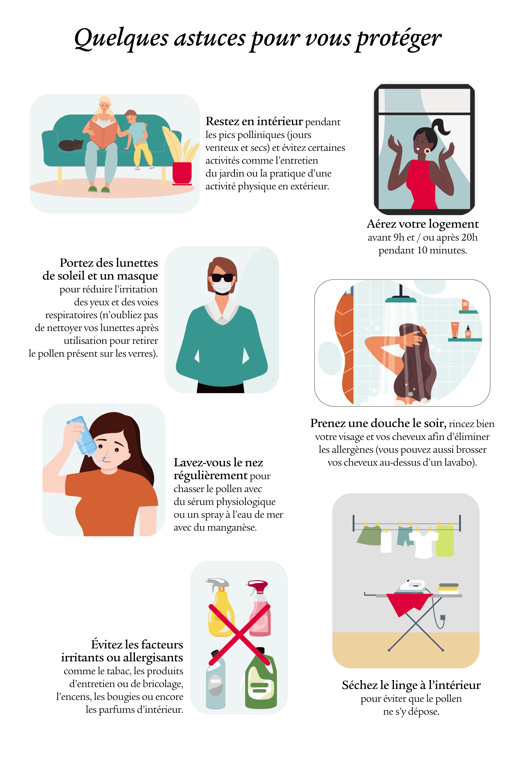 Quelques astuces pour vous protéger : rester en intérieur pendant les pics polliniques ; porter des lunettes de soleil et un masque ; prendre une douche le soir, rincer les cheveux et le visage ; se laver le nez régulièrement ; éviter les facteurs irritants ou allergisants; sécher le linge à l'intérieur.